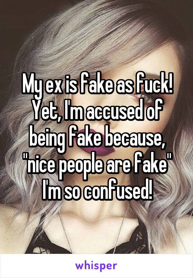My ex is fake as fuck! Yet, I'm accused of being fake because, "nice people are fake" I'm so confused!