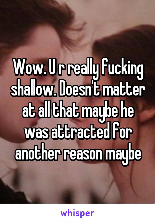 Wow. U r really fucking shallow. Doesn't matter at all that maybe he was attracted for another reason maybe