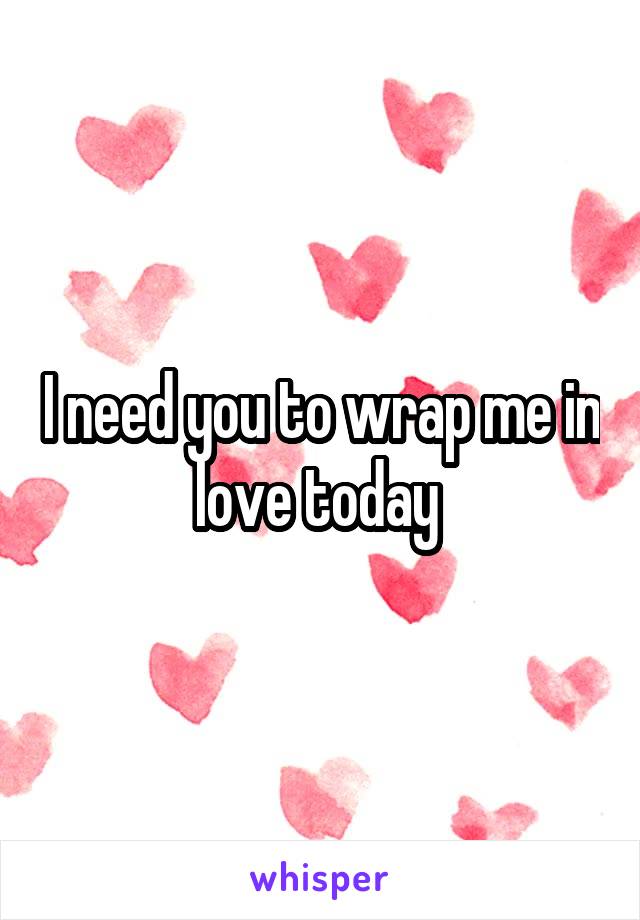 I need you to wrap me in love today 
