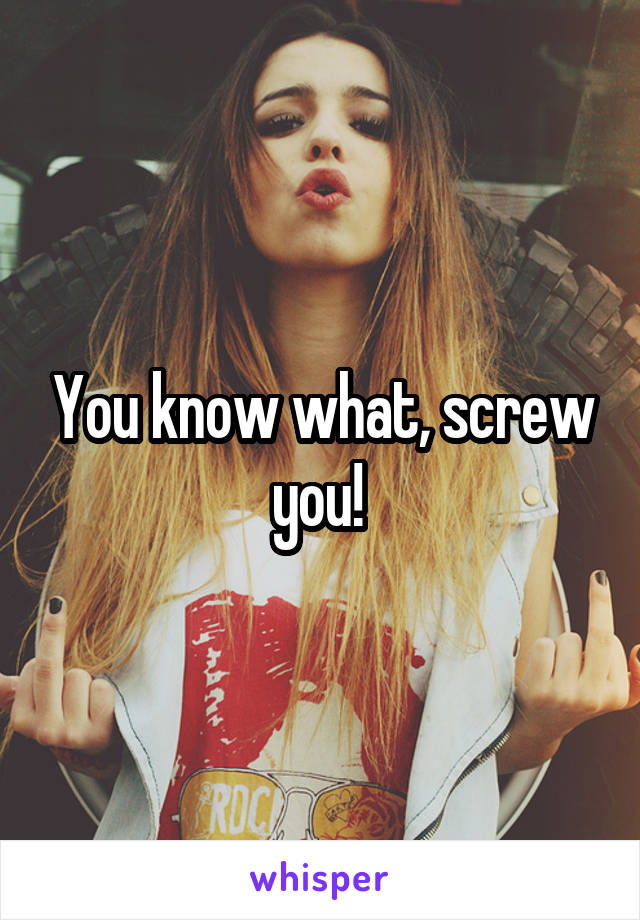 You know what, screw you! 
