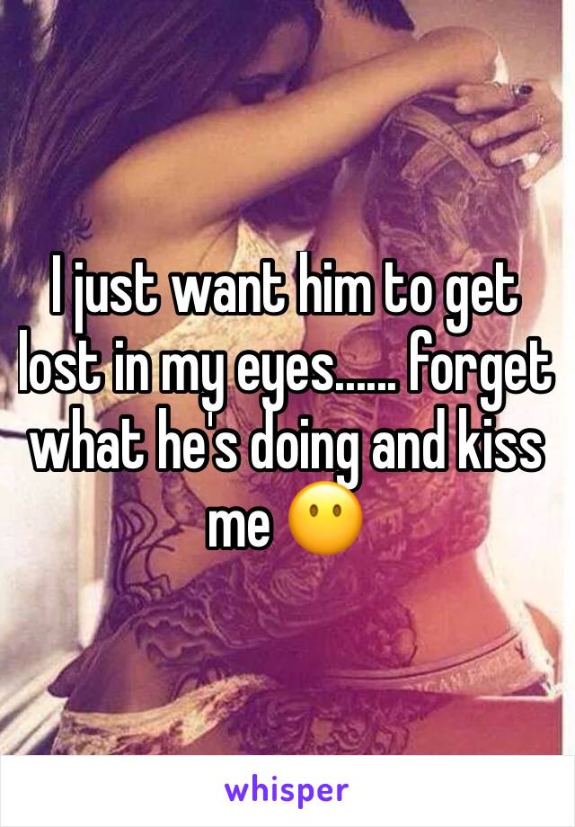 I just want him to get lost in my eyes...... forget what he's doing and kiss me 😶