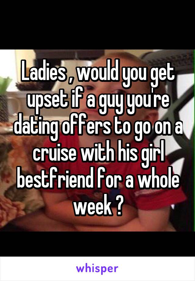 Ladies , would you get upset if a guy you're dating offers to go on a cruise with his girl bestfriend for a whole week ?