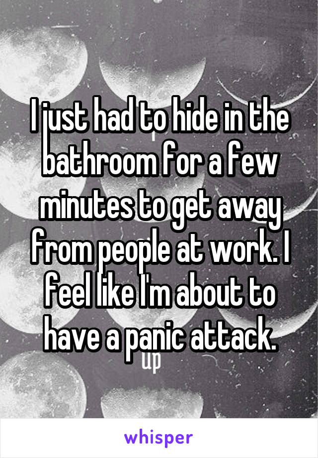 I just had to hide in the bathroom for a few minutes to get away from people at work. I feel like I'm about to have a panic attack.