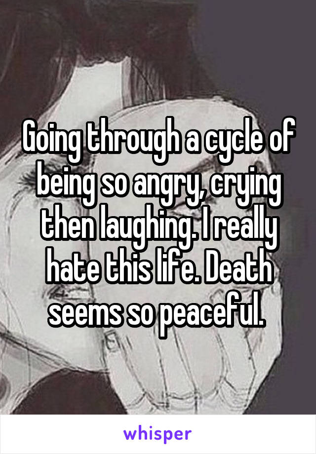 Going through a cycle of being so angry, crying then laughing. I really hate this life. Death seems so peaceful. 