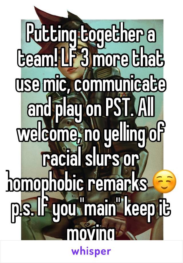Putting together a team! LF 3 more that use mic, communicate and play on PST. All welcome, no yelling of racial slurs or homophobic remarks ☺ p.s. If you "main" keep it moving