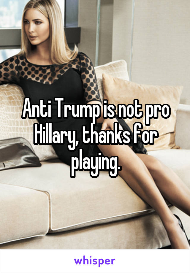 Anti Trump is not pro Hillary, thanks for playing.