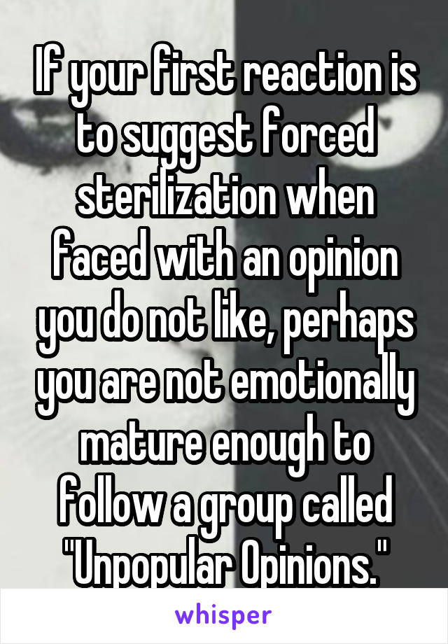 If your first reaction is to suggest forced sterilization when faced with an opinion you do not like, perhaps you are not emotionally mature enough to follow a group called "Unpopular Opinions."