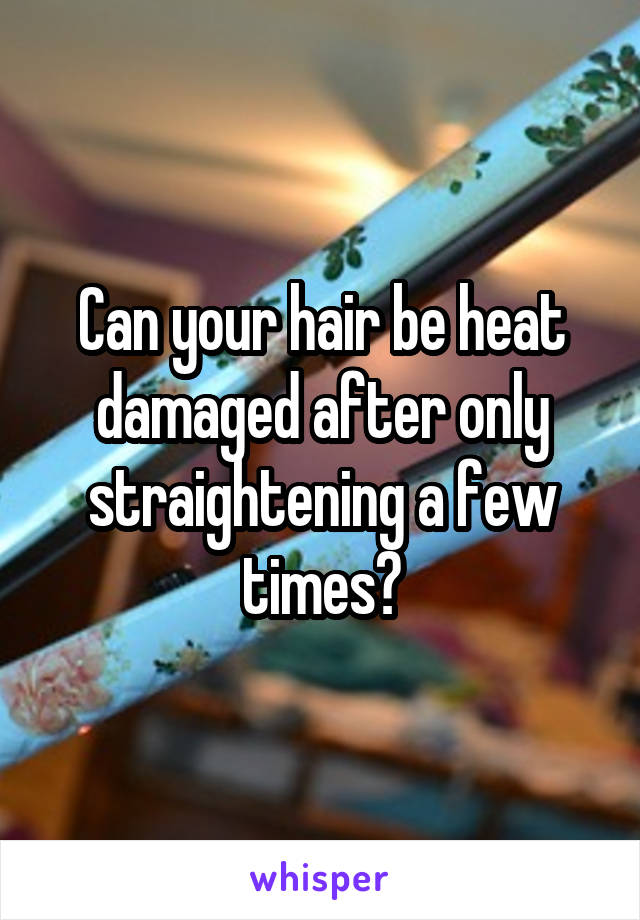 Can your hair be heat damaged after only straightening a few times?