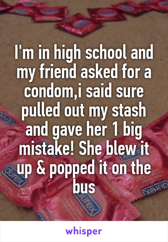 I'm in high school and my friend asked for a condom,i said sure pulled out my stash and gave her 1 big mistake! She blew it up & popped it on the bus