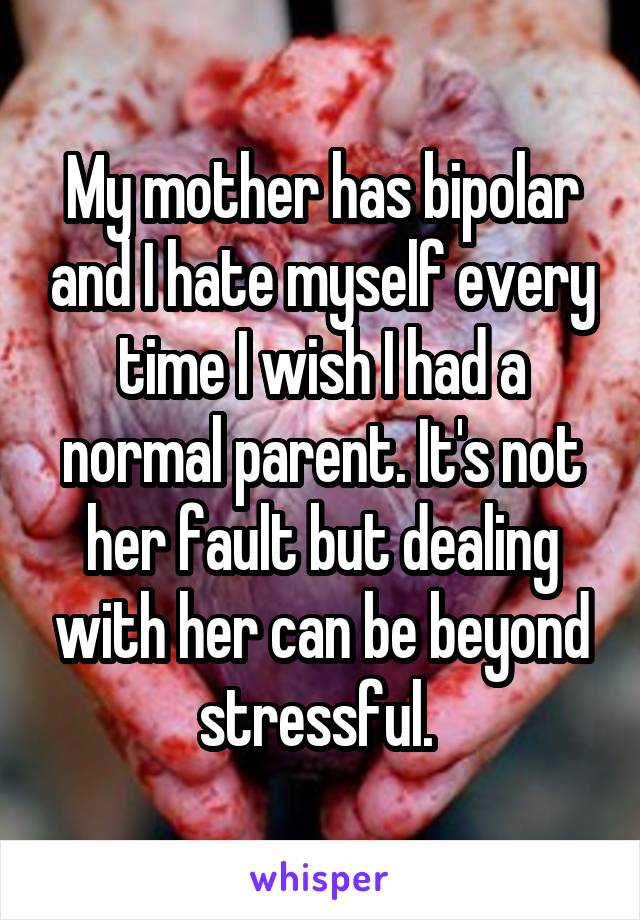 My mother has bipolar and I hate myself every time I wish I had a normal parent. It's not her fault but dealing with her can be beyond stressful. 