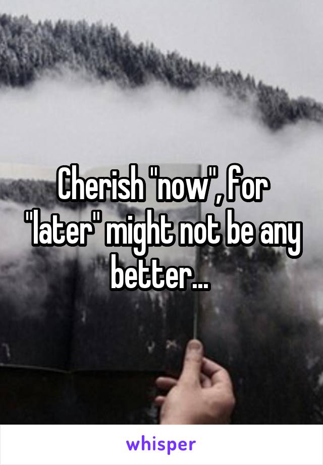 Cherish "now", for "later" might not be any better... 