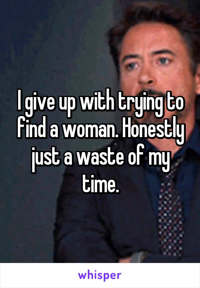 I give up with trying to find a woman. Honestly just a waste of my time.
