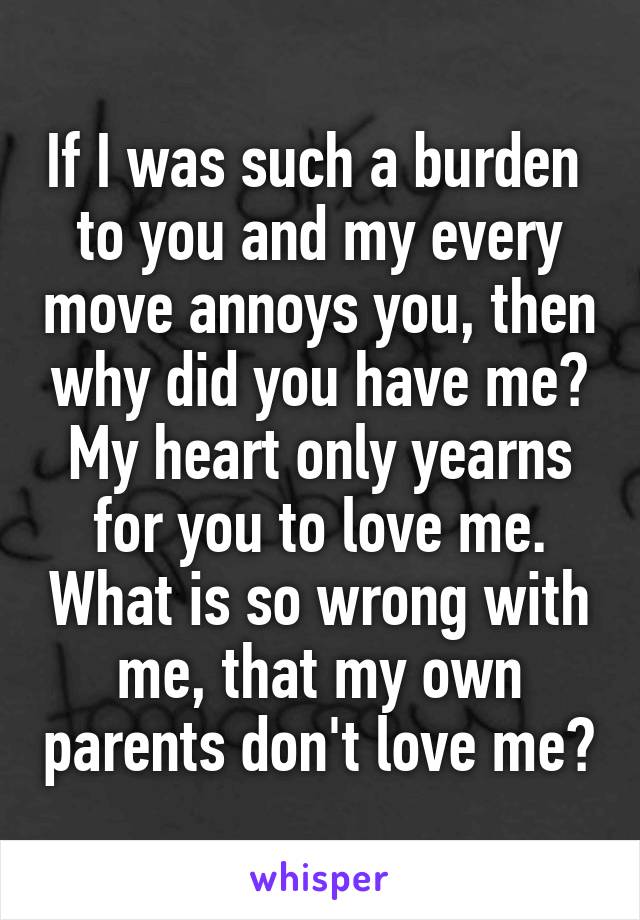 If I was such a burden  to you and my every move annoys you, then why did you have me? My heart only yearns for you to love me. What is so wrong with me, that my own parents don't love me?