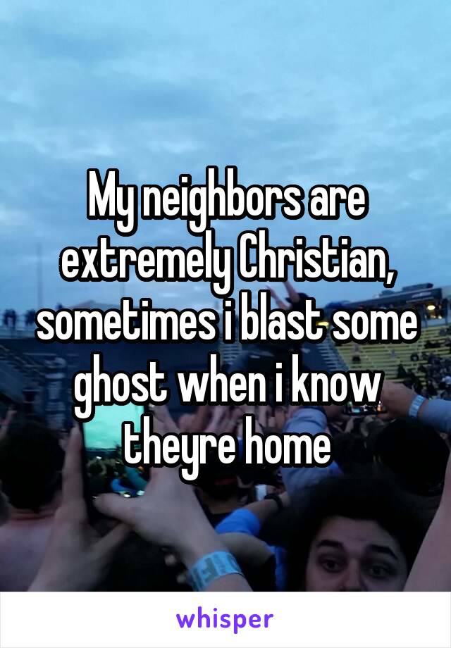 My neighbors are extremely Christian, sometimes i blast some ghost when i know theyre home