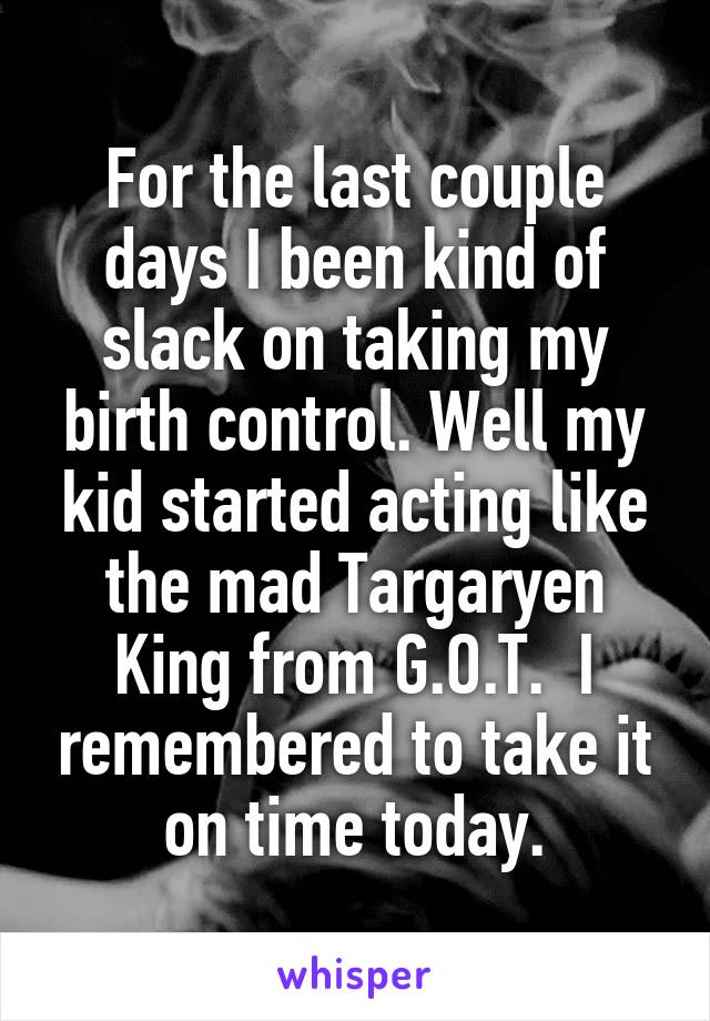 For the last couple days I been kind of slack on taking my birth control. Well my kid started acting like the mad Targaryen King from G.O.T.  I remembered to take it on time today.