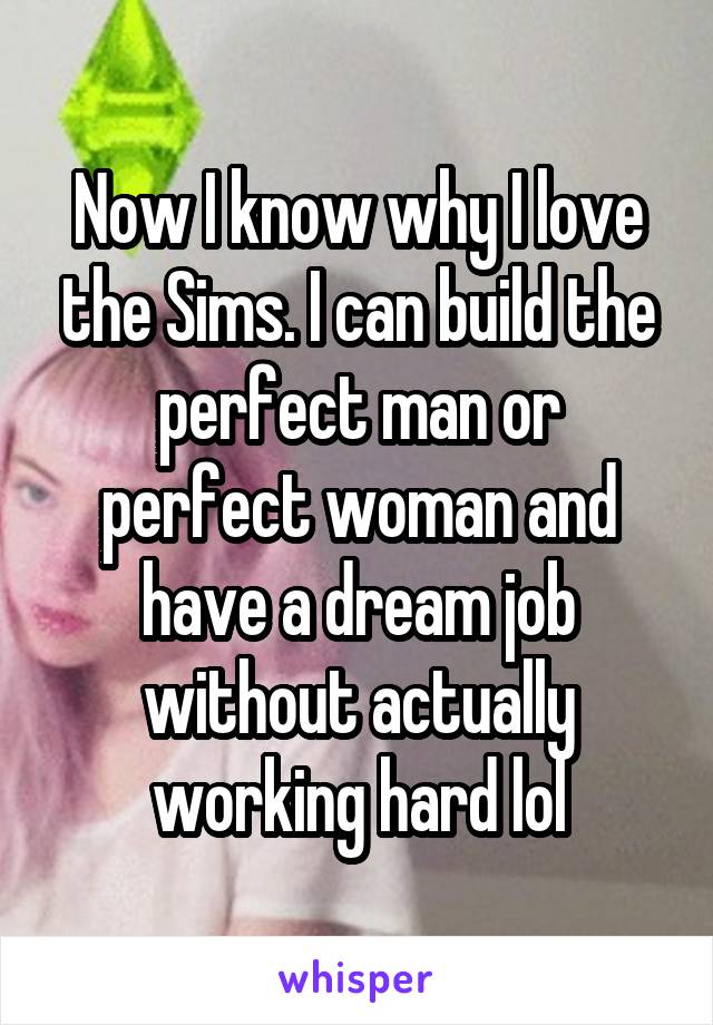Now I know why I love the Sims. I can build the perfect man or perfect woman and have a dream job without actually working hard lol