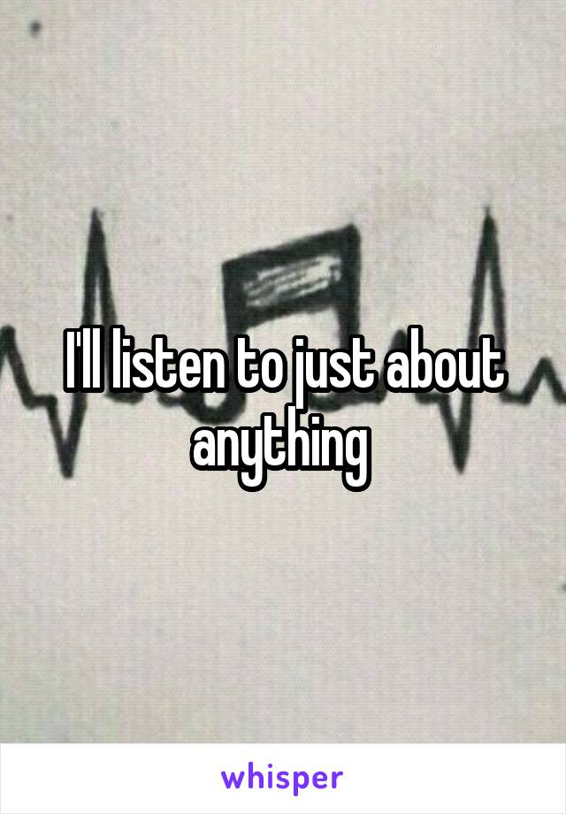I'll listen to just about anything 