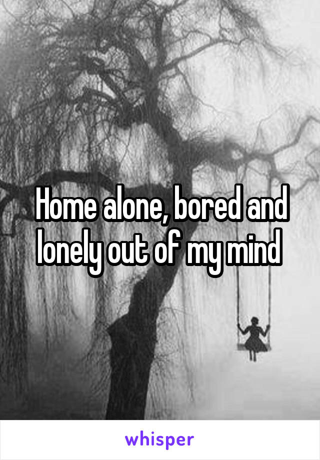 Home alone, bored and lonely out of my mind 