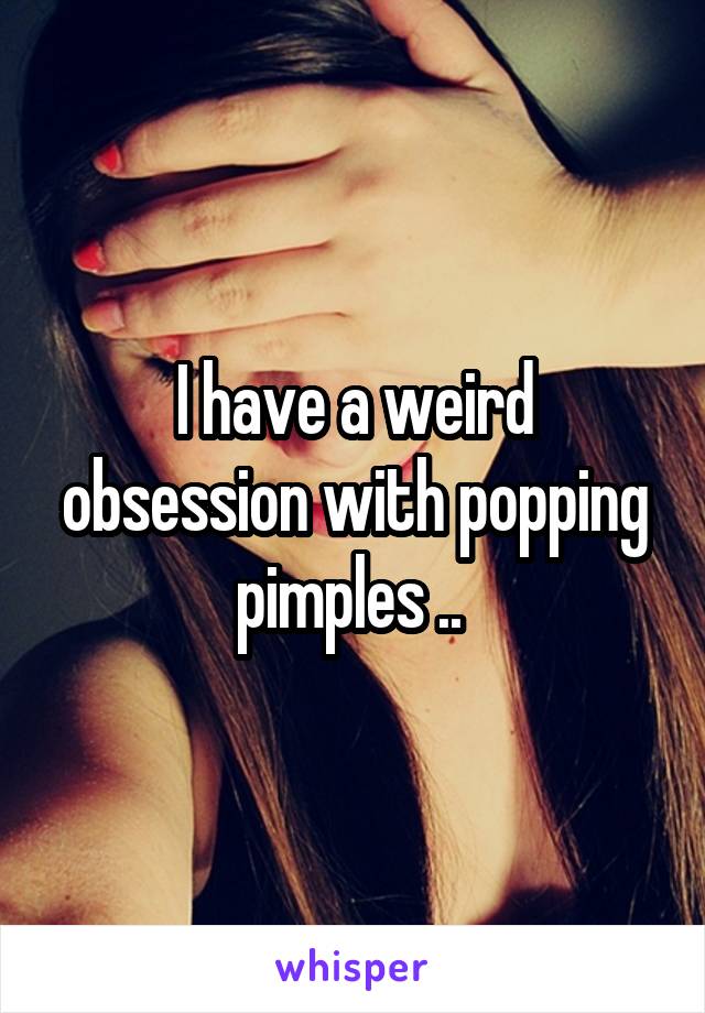 I have a weird obsession with popping pimples .. 