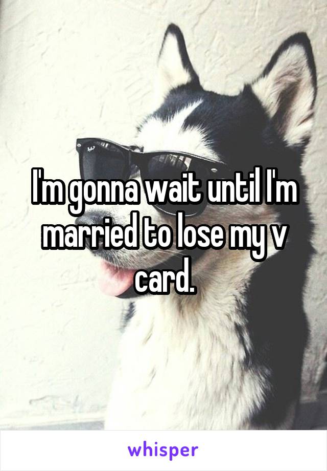 I'm gonna wait until I'm married to lose my v card.