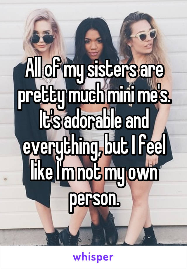 All of my sisters are pretty much mini me's. It's adorable and everything, but I feel like I'm not my own person.