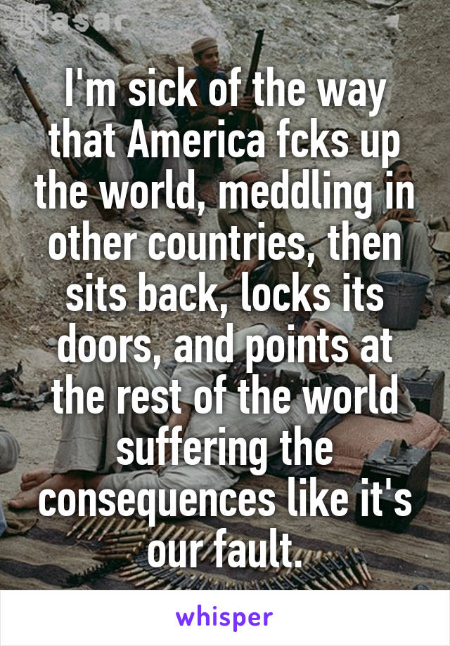 I'm sick of the way that America fcks up the world, meddling in other countries, then sits back, locks its doors, and points at the rest of the world suffering the consequences like it's our fault.