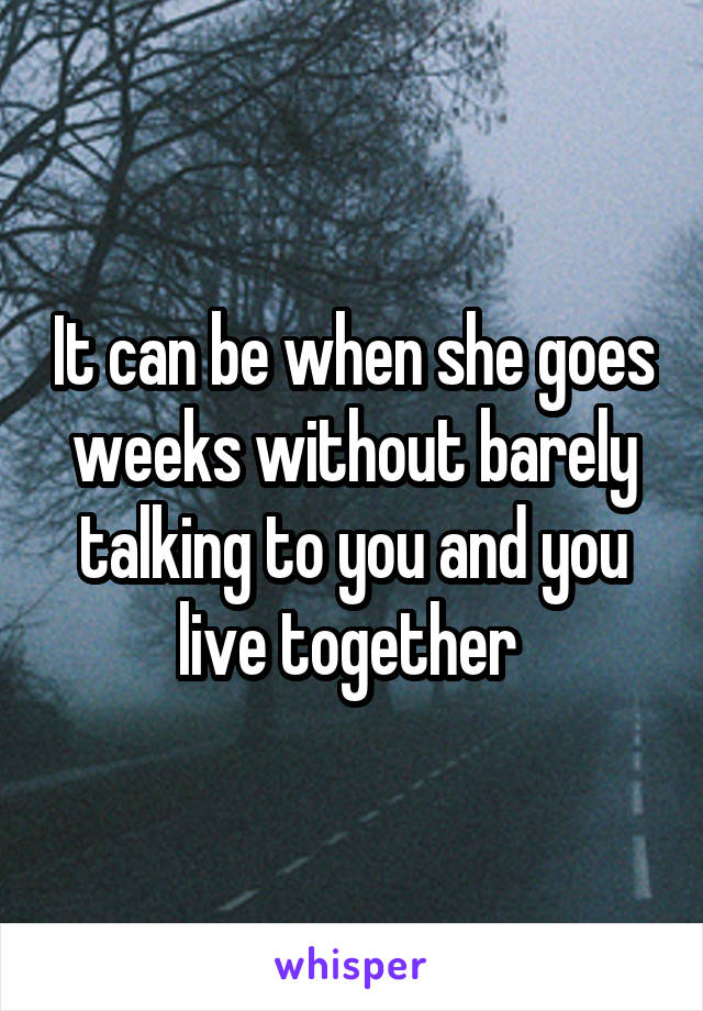 It can be when she goes weeks without barely talking to you and you live together 