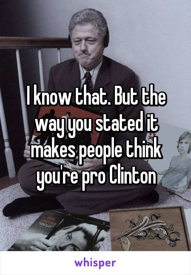 I know that. But the way you stated it makes people think you're pro Clinton