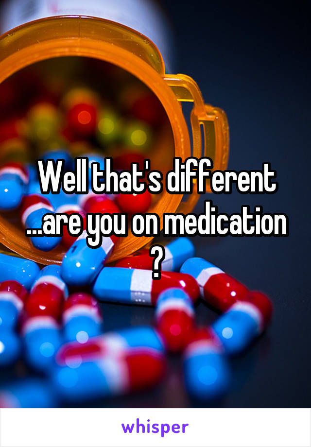 Well that's different ...are you on medication ?