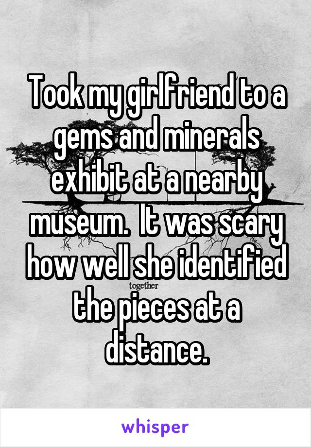 Took my girlfriend to a gems and minerals exhibit at a nearby museum.  It was scary how well she identified the pieces at a distance.