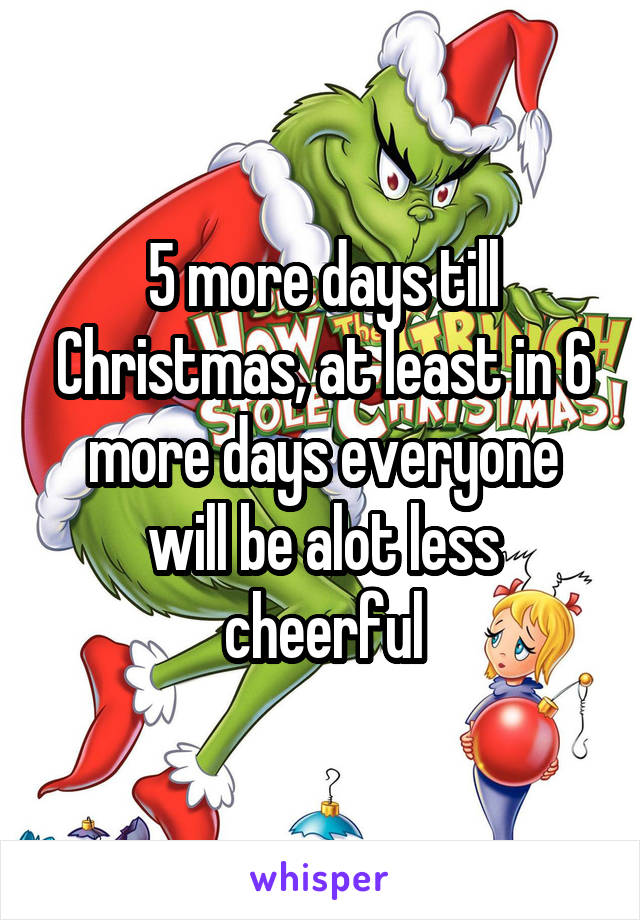 5 more days till Christmas, at least in 6 more days everyone will be alot less cheerful