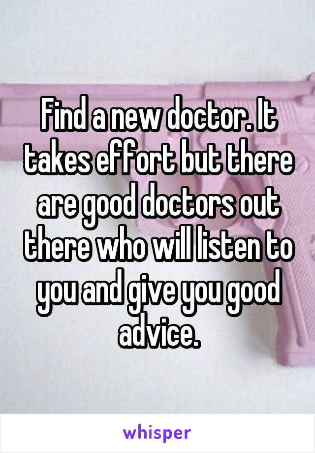 Find a new doctor. It takes effort but there are good doctors out there who will listen to you and give you good advice.