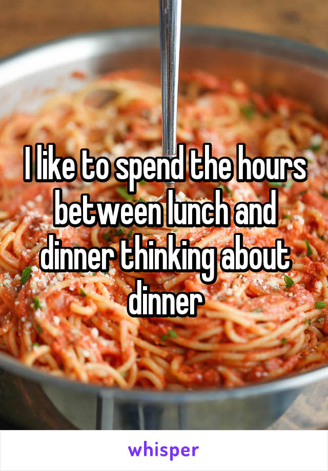 I like to spend the hours between lunch and dinner thinking about dinner