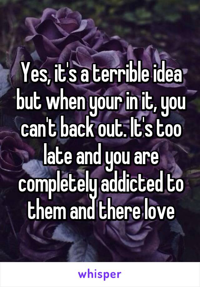 Yes, it's a terrible idea but when your in it, you can't back out. It's too late and you are completely addicted to them and there love