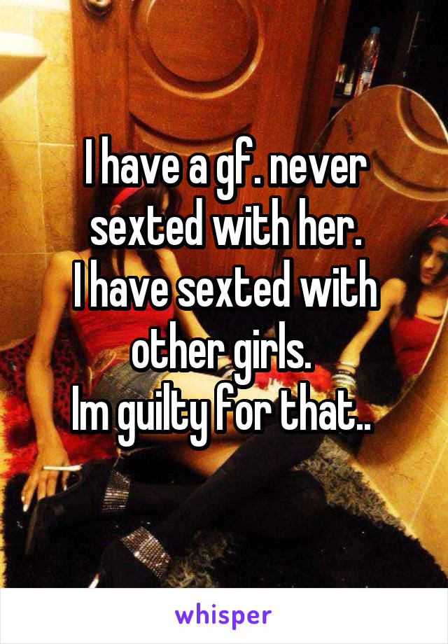 I have a gf. never sexted with her.
I have sexted with other girls. 
Im guilty for that.. 
