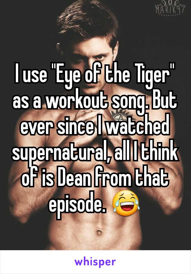 I use "Eye of the Tiger" as a workout song. But ever since I watched supernatural, all I think of is Dean from that episode. 😂