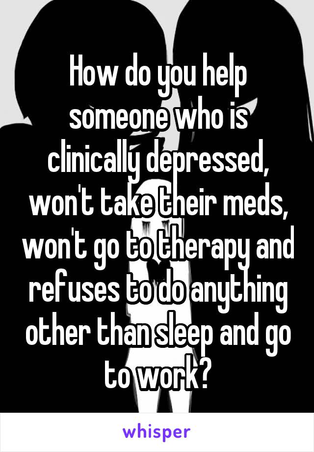 How do you help someone who is clinically depressed, won't take their meds, won't go to therapy and refuses to do anything other than sleep and go to work?