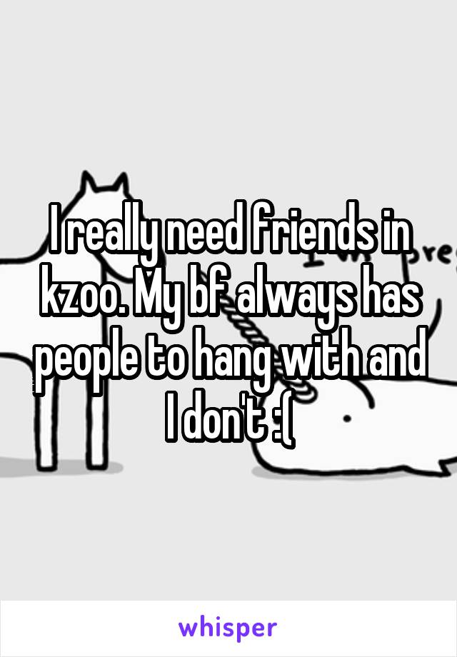 I really need friends in kzoo. My bf always has people to hang with and I don't :(