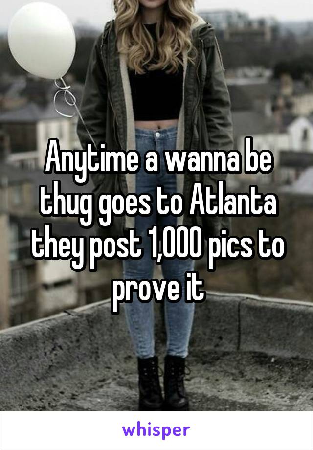 Anytime a wanna be thug goes to Atlanta they post 1,000 pics to prove it
