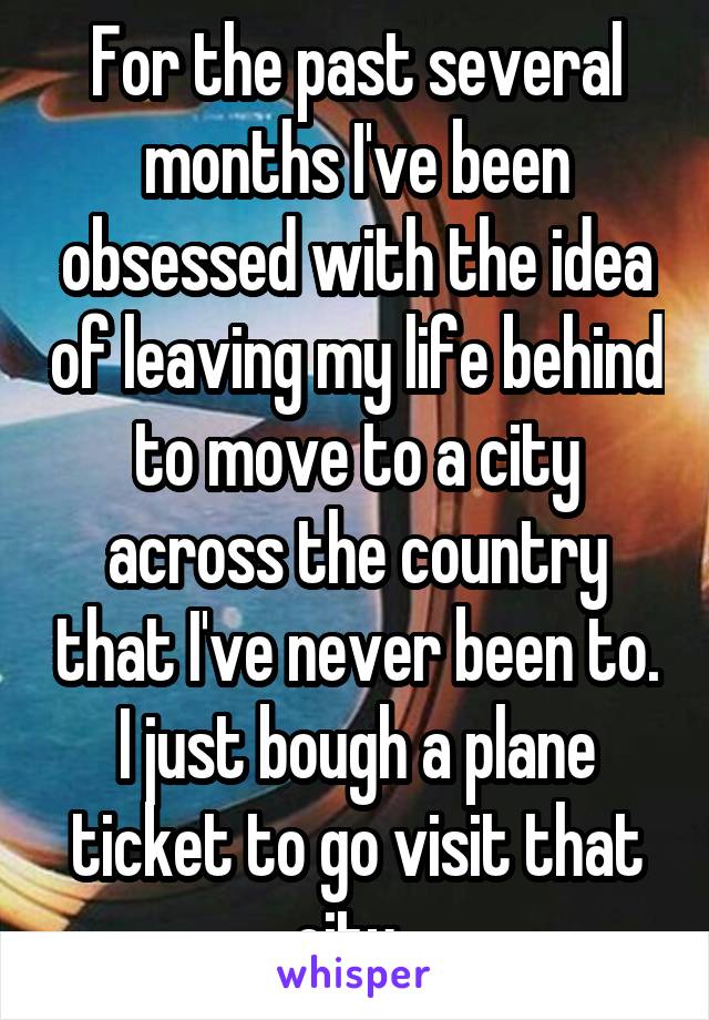 For the past several months I've been obsessed with the idea of leaving my life behind to move to a city across the country that I've never been to. I just bough a plane ticket to go visit that city. 