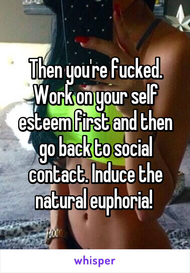 Then you're fucked. Work on your self esteem first and then go back to social contact. Induce the natural euphoria! 