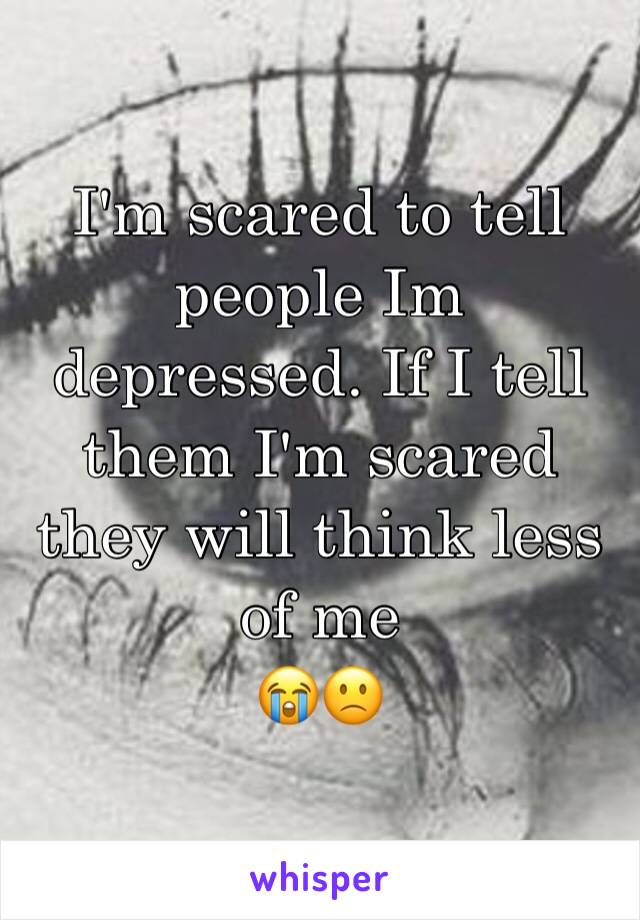 I'm scared to tell people Im depressed. If I tell them I'm scared they will think less of me
😭🙁