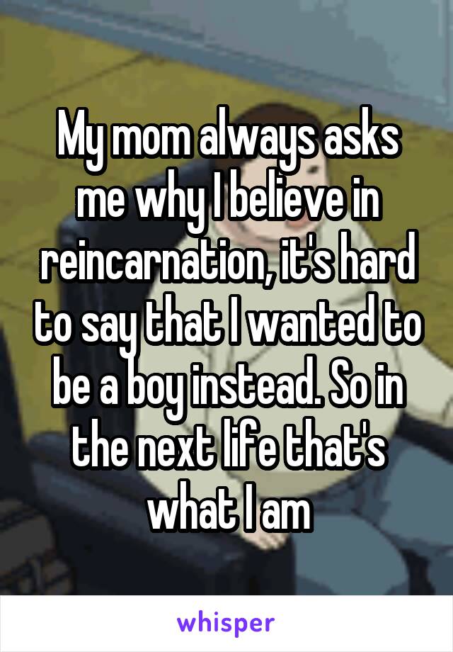 My mom always asks me why I believe in reincarnation, it's hard to say that I wanted to be a boy instead. So in the next life that's what I am