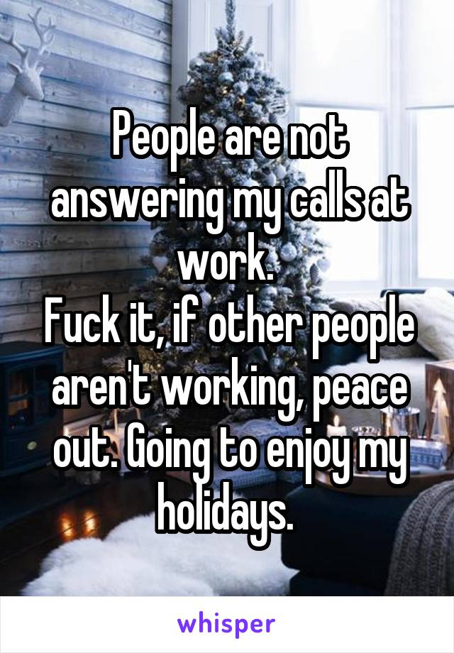 People are not answering my calls at work. 
Fuck it, if other people aren't working, peace out. Going to enjoy my holidays. 