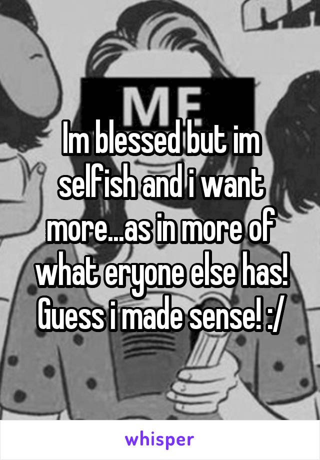 Im blessed but im selfish and i want more...as in more of what eryone else has!
Guess i made sense! :/
