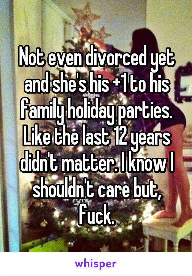 Not even divorced yet and she's his +1 to his family holiday parties. Like the last 12 years didn't matter. I know I shouldn't care but, fuck.