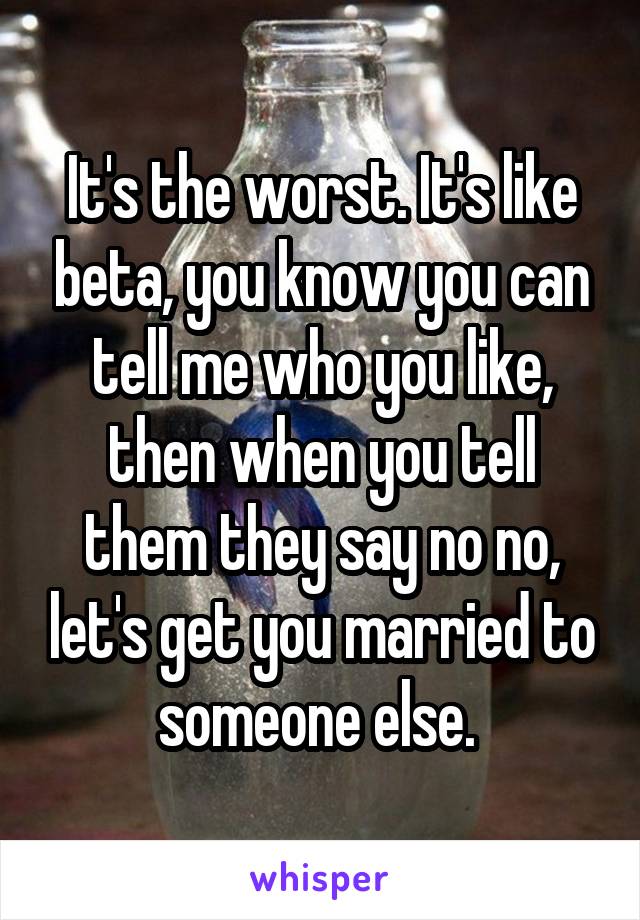 It's the worst. It's like beta, you know you can tell me who you like, then when you tell them they say no no, let's get you married to someone else. 