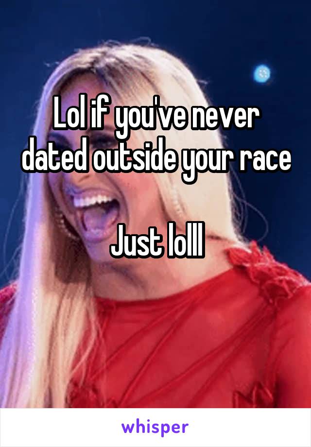 Lol if you've never dated outside your race 
Just lolll


