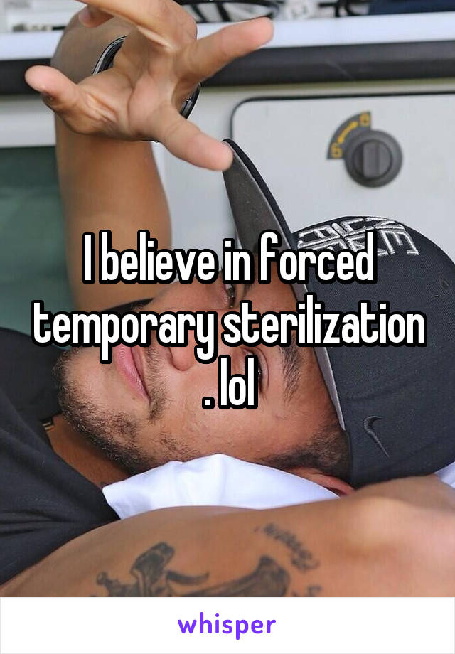 I believe in forced temporary sterilization . lol
