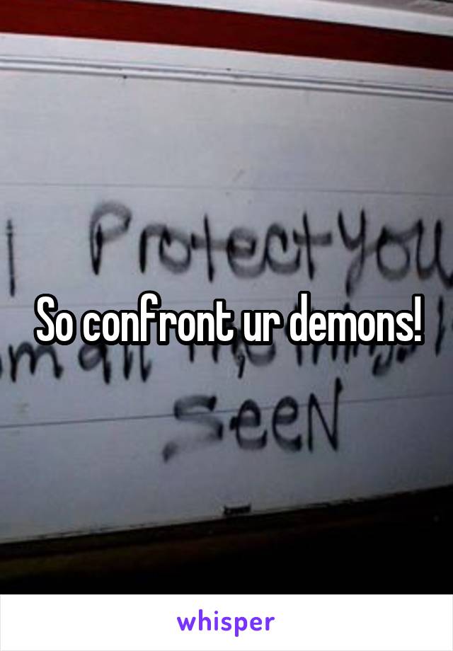 So confront ur demons!